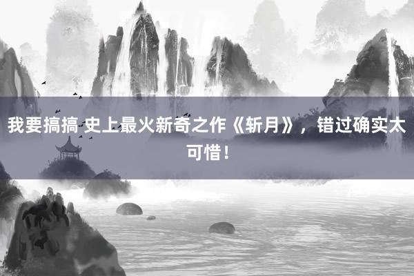 我要搞搞 史上最火新奇之作《斩月》，错过确实太可惜！