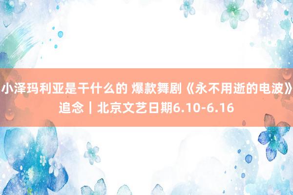 小泽玛利亚是干什么的 爆款舞剧《永不用逝的电波》追念｜北京文艺日期6.10-6.16