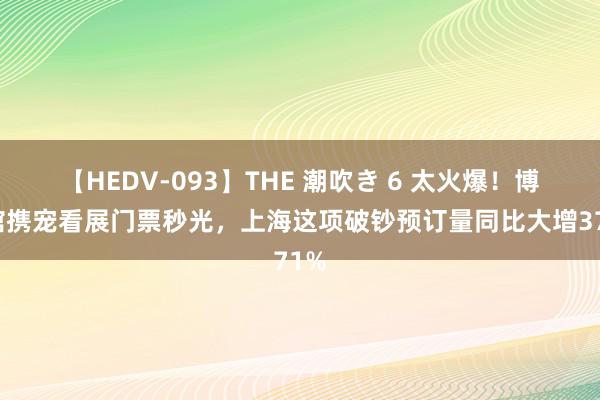 【HEDV-093】THE 潮吹き 6 太火爆！博物馆携宠看展门票秒光，上海这项破钞预订量同比大增371%