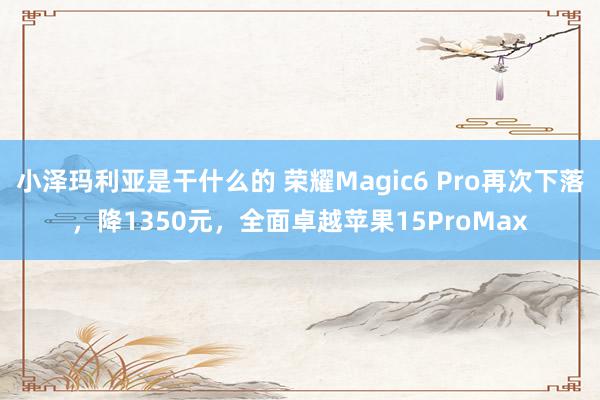 小泽玛利亚是干什么的 荣耀Magic6 Pro再次下落，降1350元，全面卓越苹果15ProMax