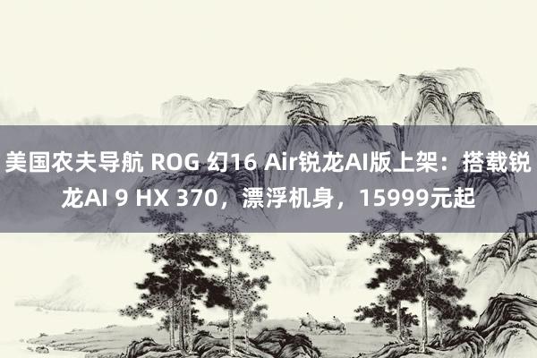 美国农夫导航 ROG 幻16 Air锐龙AI版上架：搭载锐龙AI 9 HX 370，漂浮机身，15999元起