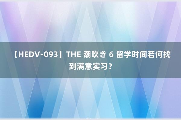 【HEDV-093】THE 潮吹き 6 留学时间若何找到满意实习？