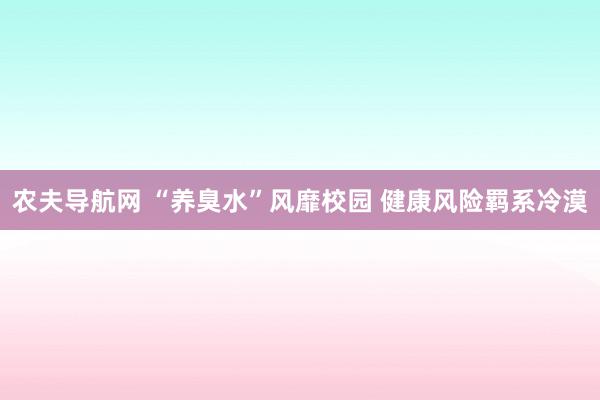 农夫导航网 “养臭水”风靡校园 健康风险羁系冷漠