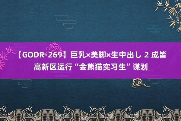 【GODR-269】巨乳×美脚×生中出し 2 成皆高新区运行“金熊猫实习生”谋划