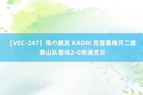 【VEC-247】母の親友 KAORI 克雷桑梅开二度 泰山队客场2-0南通支云