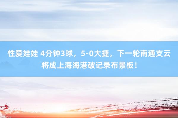 性爱娃娃 4分钟3球，5-0大捷，下一轮南通支云将成上海海港破记录布景板！