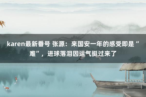 karen最新番号 张源：来国安一年的感受即是“难”，进球落泪因运气挺过来了