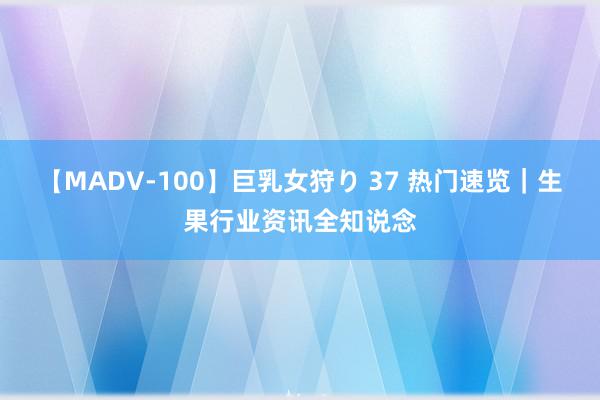 【MADV-100】巨乳女狩り 37 热门速览｜生果行业资讯全知说念