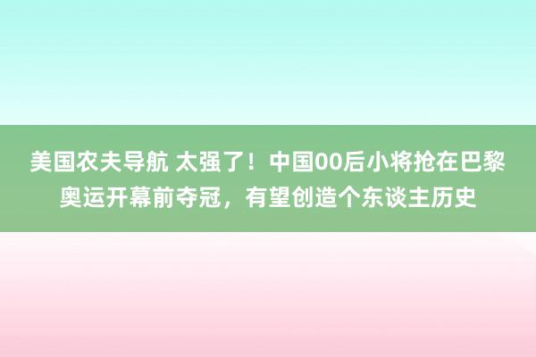 美国农夫导航 太强了！中国00后小将抢在巴黎奥运开幕前夺冠，有望创造个东谈主历史