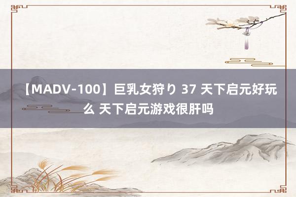 【MADV-100】巨乳女狩り 37 天下启元好玩么 天下启元游戏很肝吗