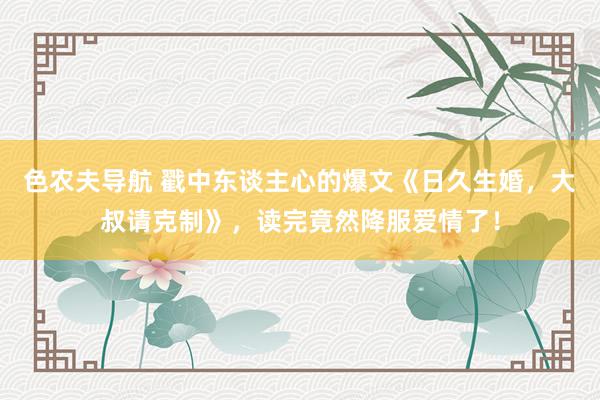 色农夫导航 戳中东谈主心的爆文《日久生婚，大叔请克制》，读完竟然降服爱情了！