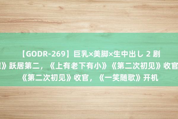 【GODR-269】巨乳×美脚×生中出し 2 剧日报|《你比星光璀璨》跃居第二，《上有老下有小》《第二次初见》收官，《一笑随歌》开机