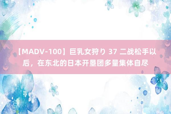 【MADV-100】巨乳女狩り 37 二战松手以后，在东北的日本开垦团多量集体自尽