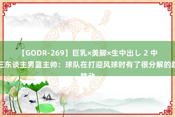 【GODR-269】巨乳×美脚×生中出し 2 中国三东谈主男篮主帅：球队在打迎风球时有了很分解的跳动