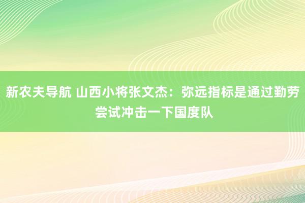 新农夫导航 山西小将张文杰：弥远指标是通过勤劳 尝试冲击一下国度队