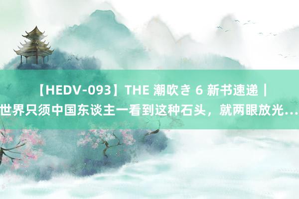 【HEDV-093】THE 潮吹き 6 新书速递｜全世界只须中国东谈主一看到这种石头，就两眼放光……