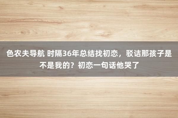 色农夫导航 时隔36年总结找初恋，驳诘那孩子是不是我的？初恋一句话他哭了