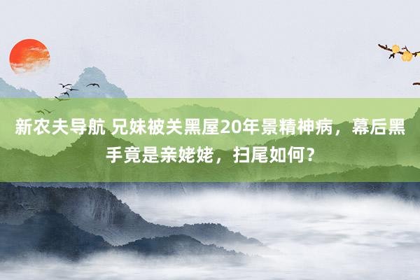 新农夫导航 兄妹被关黑屋20年景精神病，幕后黑手竟是亲姥姥，扫尾如何？