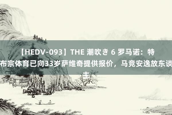 【HEDV-093】THE 潮吹き 6 罗马诺：特拉布宗体育已向33岁萨维奇提供报价，马竞安逸放东谈主