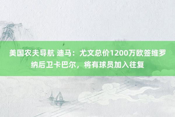 美国农夫导航 迪马：尤文总价1200万欧签维罗纳后卫卡巴尔，将有球员加入往复