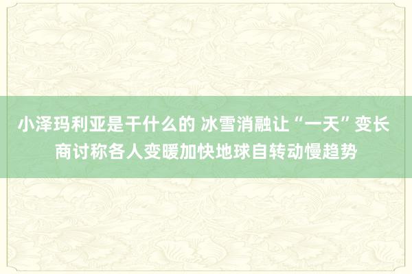 小泽玛利亚是干什么的 冰雪消融让“一天”变长 商讨称各人变暖加快地球自转动慢趋势