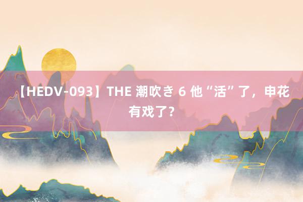 【HEDV-093】THE 潮吹き 6 他“活”了，申花有戏了？