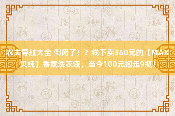 农夫导航大全 倒闭了！？线下卖360元的【MAX贝纯】香氛洗衣液，当今100元抱走9瓶！