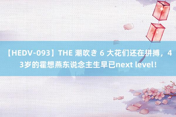 【HEDV-093】THE 潮吹き 6 大花们还在拼搏，43岁的霍想燕东说念主生早已next level！