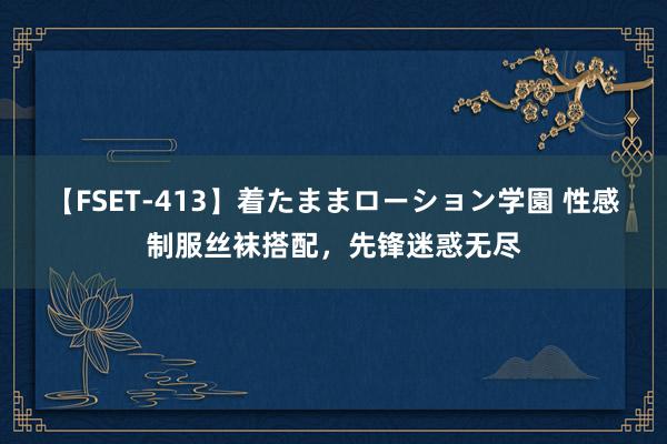 【FSET-413】着たままローション学園 性感制服丝袜搭配，先锋迷惑无尽