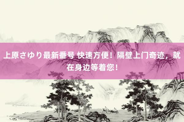 上原さゆり最新番号 快速方便！隔壁上门奇迹，就在身边等着您！