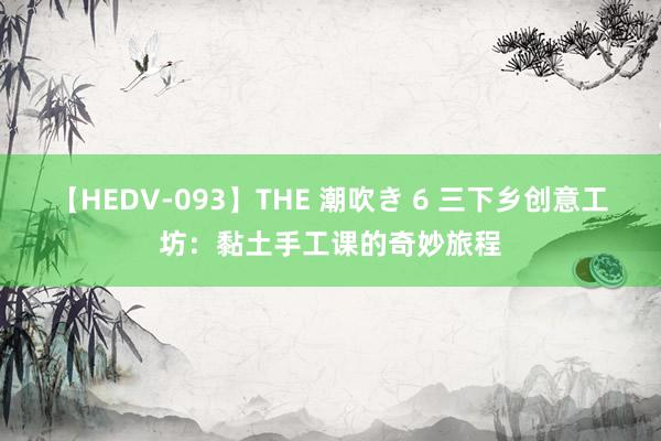 【HEDV-093】THE 潮吹き 6 三下乡创意工坊：黏土手工课的奇妙旅程