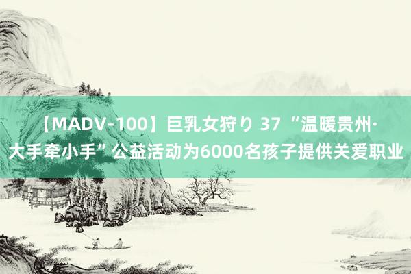 【MADV-100】巨乳女狩り 37 “温暖贵州·大手牵小手”公益活动为6000名孩子提供关爱职业