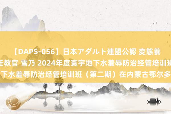 【DAPS-056】日本アダルト連盟公認 変態養成教育センター S的主任教官 雪乃 2024年度寰宇地下水羞辱防治经管培训班（第二期）在内蒙古鄂尔多斯举办