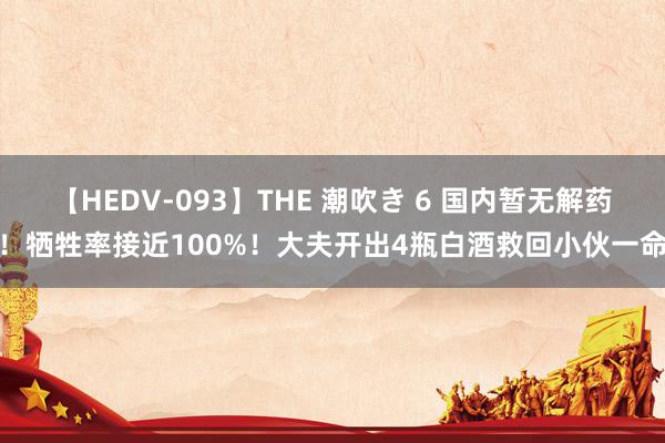 【HEDV-093】THE 潮吹き 6 国内暂无解药！牺牲率接近100%！大夫开出4瓶白酒救回小伙一命