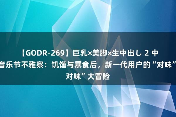 【GODR-269】巨乳×美脚×生中出し 2 中国脉土音乐节不雅察：饥馑与暴食后，新一代用户的“对味”大冒险