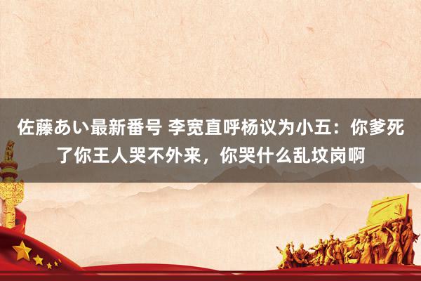 佐藤あい最新番号 李宽直呼杨议为小五：你爹死了你王人哭不外来，你哭什么乱坟岗啊