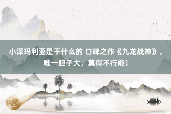 小泽玛利亚是干什么的 口碑之作《九龙战神》，唯一胆子大，莫得不行能！