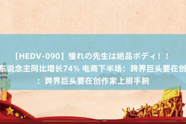 【HEDV-090】憧れの先生は絶品ボディ！！ 3 抖音带货达东说念主同比增长74% 电商下半场：跨界巨头要在创作家上掰手腕