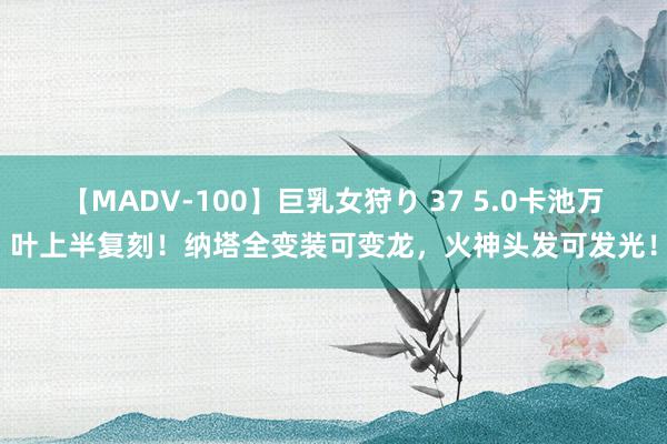 【MADV-100】巨乳女狩り 37 5.0卡池万叶上半复刻！纳塔全变装可变龙，火神头发可发光！