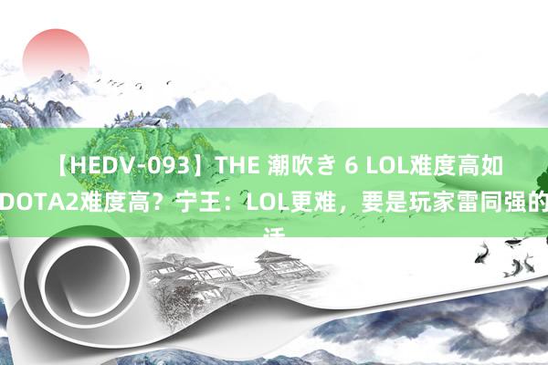 【HEDV-093】THE 潮吹き 6 LOL难度高如故DOTA2难度高？宁王：LOL更难，要是玩家雷同强的话