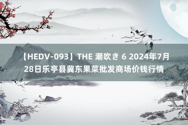 【HEDV-093】THE 潮吹き 6 2024年7月28日乐亭县冀东果菜批发商场价钱行情