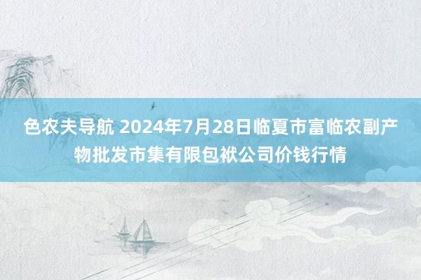 色农夫导航 2024年7月28日临夏市富临农副产物批发市集有限包袱公司价钱行情