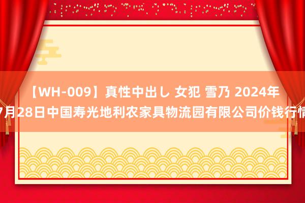 【WH-009】真性中出し 女犯 雪乃 2024年7月28日中国寿光地利农家具物流园有限公司价钱行情