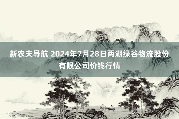 新农夫导航 2024年7月28日两湖绿谷物流股份有限公司价钱行情