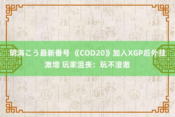 明海こう最新番号 《COD20》加入XGP后外挂激增 玩家沮丧：玩不澄澈