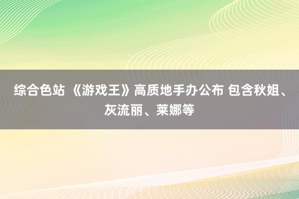 综合色站 《游戏王》高质地手办公布 包含秋姐、灰流丽、莱娜等