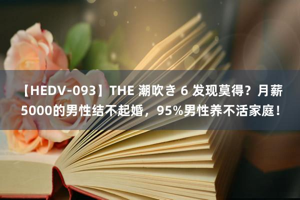 【HEDV-093】THE 潮吹き 6 发现莫得？月薪5000的男性结不起婚，95%男性养不活家庭！