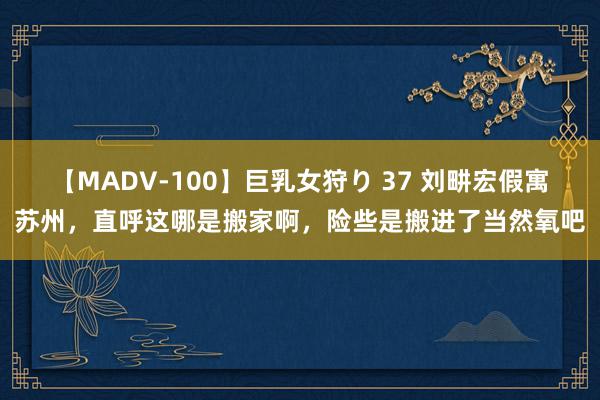 【MADV-100】巨乳女狩り 37 刘畊宏假寓苏州，直呼这哪是搬家啊，险些是搬进了当然氧吧