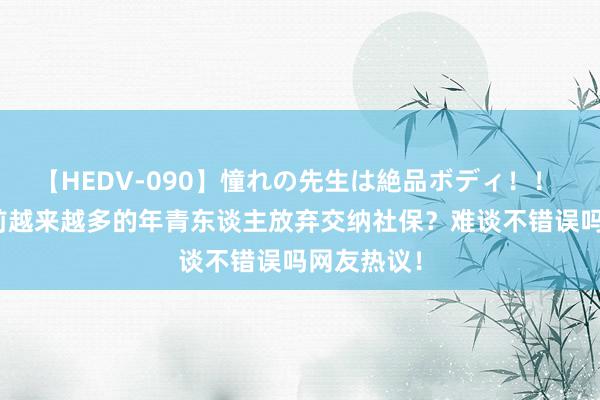 【HEDV-090】憧れの先生は絶品ボディ！！ 3 为啥目前越来越多的年青东谈主放弃交纳社保？难谈不错误吗网友热议！