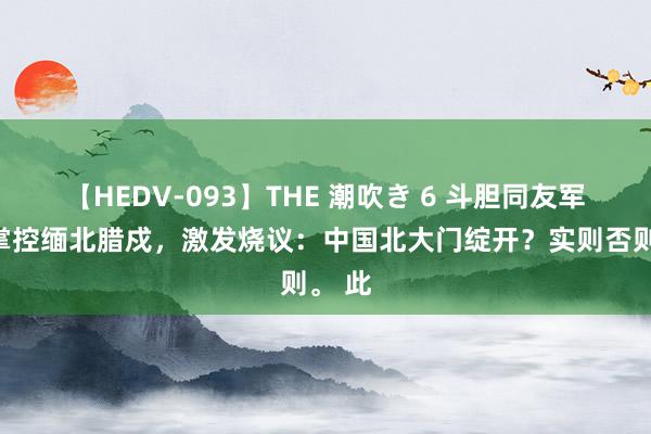 【HEDV-093】THE 潮吹き 6 斗胆同友军或已掌控缅北腊戍，激发烧议：中国北大门绽开？实则否则。 此